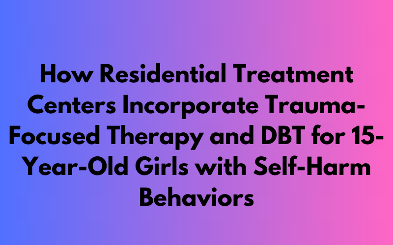 Incorporating Trauma-Focused Therapy and DBT in Residential Treatment Centers for 15-Year-Old Girls with Self-Harm Behaviors
